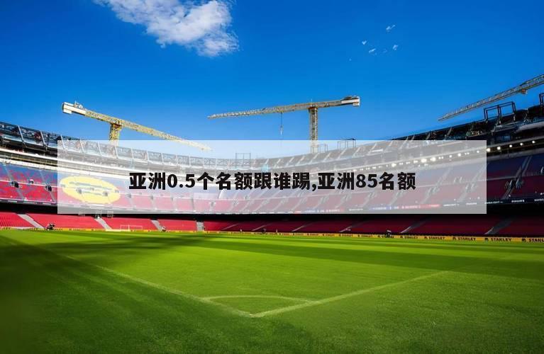 亚洲0.5个名额跟谁踢,亚洲85名额
