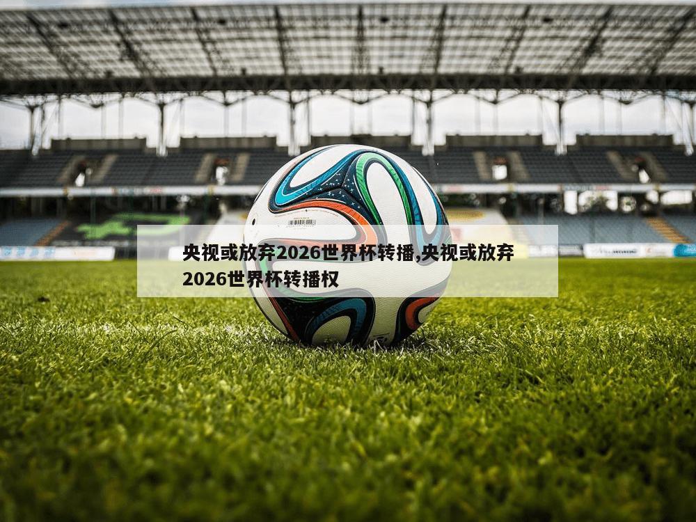 央视或放弃2026世界杯转播,央视或放弃2026世界杯转播权