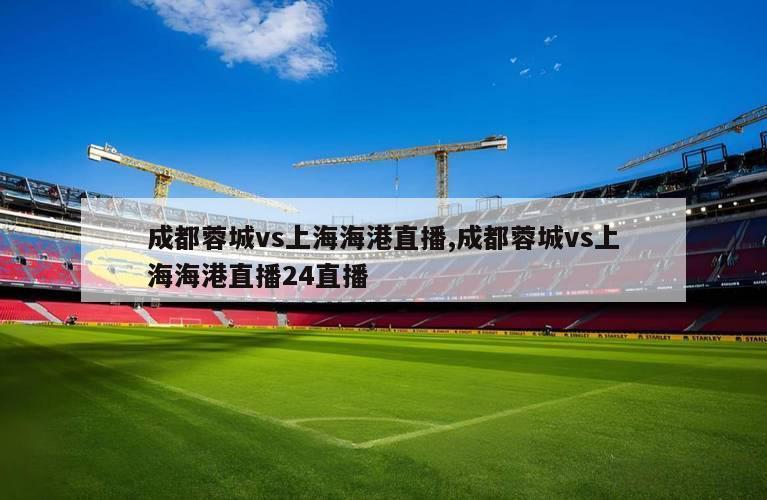 成都蓉城vs上海海港直播,成都蓉城vs上海海港直播24直播